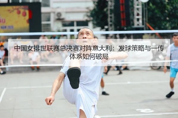 中国女排世联赛总决赛对阵意大利：发球策略与一传体系如何破局