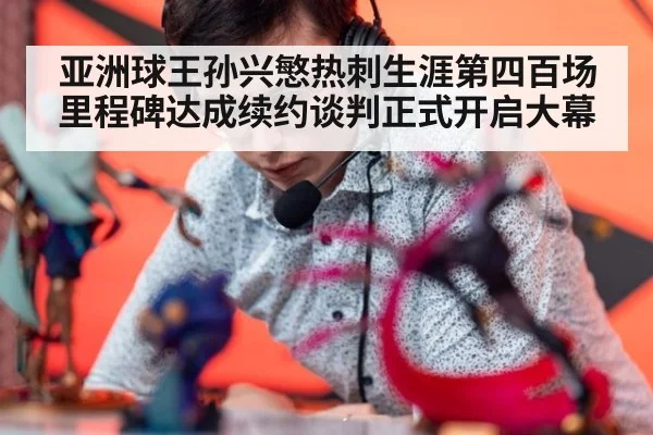 亚洲球王孙兴慜热刺生涯第四百场里程碑达成续约谈判正式开启大幕