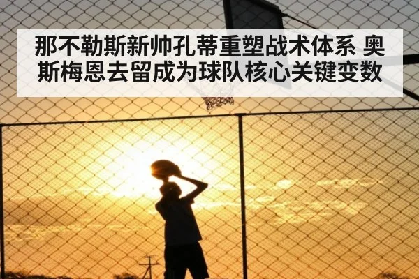 那不勒斯新帅孔蒂重塑战术体系 奥斯梅恩去留成为球队核心关键变数