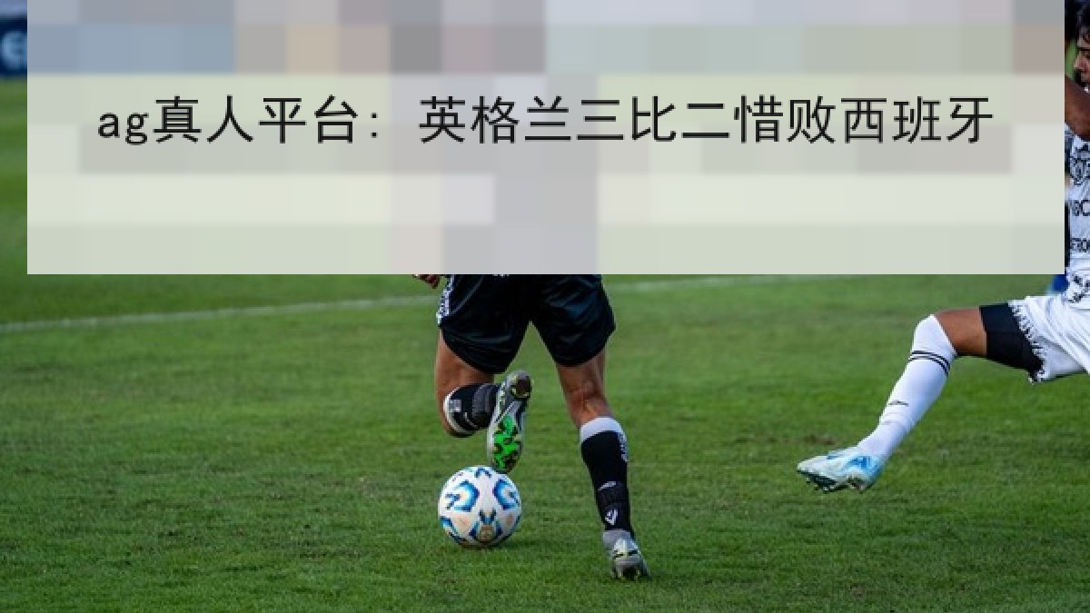 ag真人平台: 英格兰三比二惜败西班牙 ag真人平台: 英格兰三比二惜败西班牙